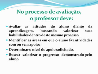 No processo de avaliação,
o professor deve:
 Avaliar as atitudes do aluno diante da
aprendizagem, buscando valorizar suas
habilidades dentro deste mesmo processo.
 Identificar as áreas em que o aluno faz atividades
com ou sem apoio;
 Determinar o nível do apoio solicitado.
 Buscar valorizar o progresso demonstrado pelo
aluno.
 