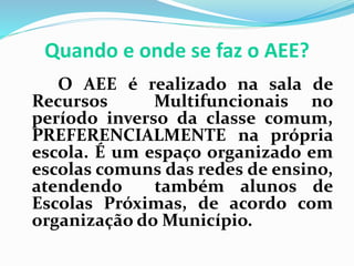 Quando e onde se faz o AEE?
O AEE é realizado na sala de
Recursos Multifuncionais no
período inverso da classe comum,
PREFERENCIALMENTE na própria
escola. É um espaço organizado em
escolas comuns das redes de ensino,
atendendo também alunos de
Escolas Próximas, de acordo com
organização do Município.
 