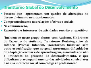 Transtorno Global do Desenvolvimento
 Pessoas que apresentam um quadro de alterações no
desenvolvimento neuropsicomotor,
 Comprometimento nas relações afetivas e sociais,
 Na comunicação,
 Repertório e interesses de atividades restrito e repetitivo.
“Incluem-se neste grupo alunos com Autismo, Síndromes
do Espectro do Autismo, Transtorno Desintegrativo da
Infância (Psicose Infantil), Transtornos Invasivos sem
outra especificação, que no geral apresentam dificuldades
de adaptação escolar e de aprendizagem, associadas ou não
a limitações no processo de desenvolvimento, e que
dificultam o acompanhamento das atividades curriculares
e na sua interação social com colegas e professores.”
 