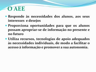 O AEE
 Responde às necessidades dos alunos, aos seus
interesses e desejos
 Proporciona oportunidades para que os alunos
possam apropriar-se de informação no presente e
no futuro
 Utiliza recursos, tecnologias de apoio adequados
às necessidades individuais, de modo a facilitar o
acesso à informação e promover a sua autonomia.
 
