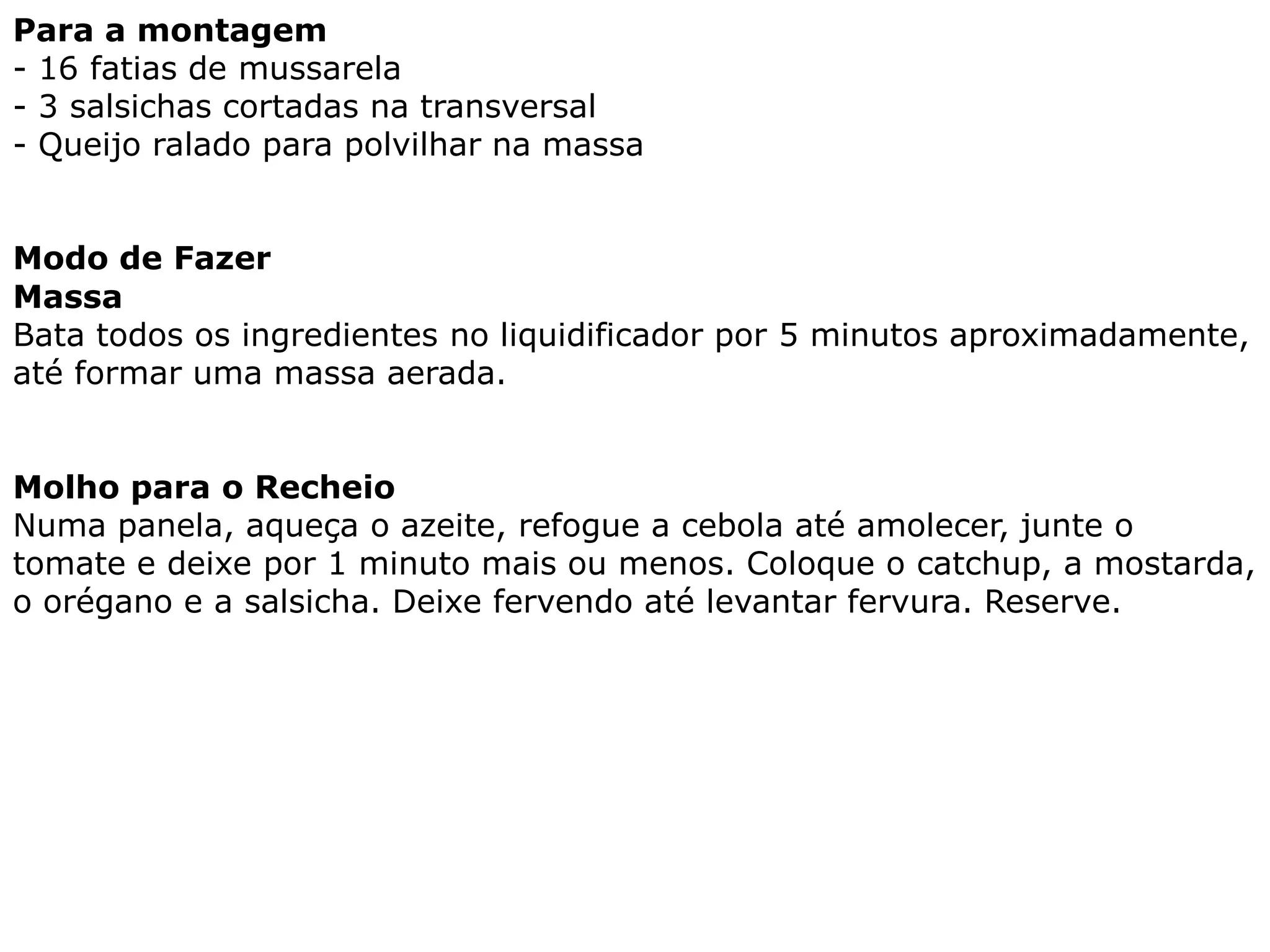 Para a montagem
- 16 fatias de mussarela
- 3 salsichas cortadas na transversal
- Queijo ralado para polvilhar na massa


Modo de Fazer
Massa
Bata todos os ingredientes no liquidificador por 5 minutos aproximadamente,
até formar uma massa aerada.


Molho para o Recheio
Numa panela, aqueça o azeite, refogue a cebola até amolecer, junte o
tomate e deixe por 1 minuto mais ou menos. Coloque o catchup, a mostarda,
o orégano e a salsicha. Deixe fervendo até levantar fervura. Reserve.
 