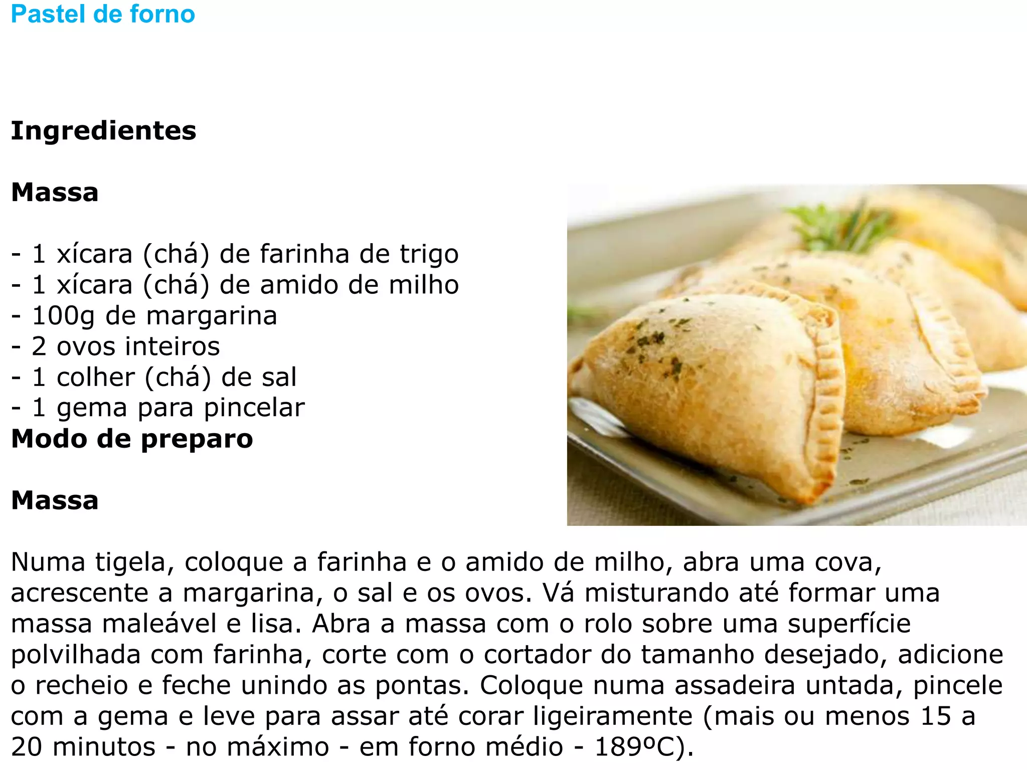 Pastel de forno



Ingredientes

Massa

- 1 xícara (chá) de farinha de trigo
- 1 xícara (chá) de amido de milho
- 100g de margarina
- 2 ovos inteiros
- 1 colher (chá) de sal
- 1 gema para pincelar
Modo de preparo

Massa

Numa tigela, coloque a farinha e o amido de milho, abra uma cova,
acrescente a margarina, o sal e os ovos. Vá misturando até formar uma
massa maleável e lisa. Abra a massa com o rolo sobre uma superfície
polvilhada com farinha, corte com o cortador do tamanho desejado, adicione
o recheio e feche unindo as pontas. Coloque numa assadeira untada, pincele
com a gema e leve para assar até corar ligeiramente (mais ou menos 15 a
20 minutos - no máximo - em forno médio - 189ºC).
 