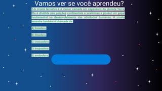 Vamos ver se você aprendeu?
1-A crosta terrestre é a menor camada em espessura do planeta Terra.
Ela é dividida nas porções continentais e oceânicas e possui um papel
fundamental no desenvolvimento das atividades humanas. A crosta
terrestre também é chamada de:
A) biosfera.
B) litosfera.
C) mesosfera.
D) troposfera.
E) endosfera.
 