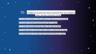02- O núcleo é a camada mais interna do planeta Terra. Com relação ao
núcleo, assinale a afirmativa correta.
A) O núcleo é dividido em três porções em razão da sua composição.
B) O núcleo é formado basicamente por ferro e níquel.
C) O núcleo está localizado logo abaixo da crosta terrestre.
D) O núcleo possui uma parte externa sólida e extremamente rígida.
E) O núcleo possui uma parte interna líquida formada por magma.
 