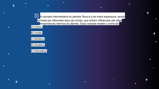 3) A camada intermediária do planeta Terra é a de maior espessura, sendo
formada por diferentes tipos de rochas, que sofrem influências das altas
temperaturas internas do planeta. Essa camada recebe o nome de:
A) manto.
B) crosta.
C) litosfera.
D) biosfera.
E) hidrosfera.
 