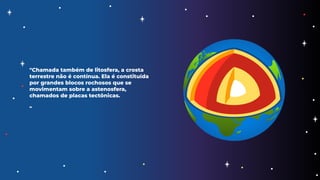 "Chamada também de litosfera, a crosta
terrestre não é contínua. Ela é constituída
por grandes blocos rochosos que se
movimentam sobre a astenosfera,
chamados de placas tectônicas.
"
 