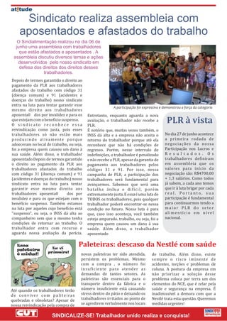 Sindicato realiza assembleia com
     aposentados e afastados do trabalho
   O Sindialimentação realizou no dia 06 de
  junho uma assembleia com trabalhadores
    que estão afastados e aposentados . A
 assembleia discutiu diversos temas e ações
   desenvolvidos pelo nosso sindicato em
    defesa dos direitos dos direitos desses
                trabalhadores.
Depois de termos garantido o direito ao
pagamento da PLR aos trabalhadores
afastados do trabalho com código 31
(doença comum) e 91 (acidentes e
doenças do trabalho) nosso sindicato
entra na luta para tentar garantir esse
mesmo direito aos trabalhadores
aposenta0 dos por invalidez e para os            Entretanto, enquanto aguarda a nova
que estejam com o benefício suspenso.
O sindicato reconhece essa
                                                 avaliação, o trabalhador não recebe a
                                                 PLR.
                                                                                                      PLR à vista
reivindicação como justa, pois esses             É notório que, muitas vezes também, o
trabalhadores só não estão mais                  INSS dá alta e a empresa não aceita o               No dia 27 de junho acontece
p ro d u z i n d o a t iva m e n te p o rq u e   retorno do trabalhador porque até ela               a primeira rodada de
adoeceram no local de trabalho, ou seja,         reconhece que não há condições de                   negociações da nossa
foi a empresa quem causou um dano à              regresso. Porém, nesse intervalo de                 Participação nos Lucros e
sua saúde. Além disso, o trabalhador             indefinições, o trabalhador é penalizado            Re s u l t a d o s . O s
aposentado Depois de termos garantido            e não recebe a PLR, apesar da garantia de           trabalhadores definiram
o direito ao pagamento da PLR aos                pagamento aos trabalhadores pelos                   em assembleia que os
trabalhadores afastados do trabalho              códigos 31 e 91. Por isso, nessa                    valores para início da
com código 31 (doença comum) e 91                campanha de PLR, a participação dos                 negociação são: R$4700,00
(acidentes e doenças do trabalho) nosso          trabalhadores será fundamental para                 + 1,3 salários. Como todos
sindicato entra na luta para tentar              avançarmos. Sabemos que será uma                    já sabem, a cada ano temos
garantir esse mesmo direito aos                  b a t a l h a á rd u a e d i f í c i l , p o ré m   que ir à luta brigar por cada
trabalhadores aposenta0             dos por      extremamente justa. E essa é uma luta de            real. Portanto, sua
invalidez e para os que estejam com o            TODOS os trabalhadores, pois qualquer               participação é fundamental
benefício suspenso. Também estamos               trabalhador poderá encontrar-se nessa               para continuarmos tendo a
na luta por aqueles cujo benefício está          condição no futuro. Nossa luta é para               maior PLR do setor
"suspenso", ou seja, o INSS dá alta ao           que, caso isso aconteça, você também                alimentício em nível
companheiro sem que o mesmo tenha                esteja amparado. trabalho, ou seja, foi a           nacional.
condições de retornar ao trabalho. O             empresa quem causou um dano à sua
trabalhador entra com recurso e                  saúde. Além disso, o trabalhador
aguarda nossa avaliação da perícia.              aposentado



                                             novas paleteiras ter sido atendida,             de trabalho. Além disso, existe
                                             persistem os problemas. Mesmo                   sempre o risco iminente de
                                             com a compra , o número foi                     acidentes, torçôes e problemas de
                                             insuficiente para atender as                    coluna. A postura da empresa em
                                             demandas de tantos setores. As                  não priorizar a solução desse
                                             paleteiras são essenciais para o                problema coloca por terra um dos
                                             transporte dentro da fábrica e o                elementos do NCE, que é zelar pela
Até quando os trabalhadores terão            número insuficiente está causando               saúde e segurança na empresa. É
de conviver com paliteiras                   stress dentro do pátio e deixando os            inadimissível a demora com que a
quebradas e obsoletas? Apesar de             trabalhadores irritados ao ponto de             Nestlé trata esta questão. Queremos
nossa reivindicação pela compra de           se agredirem verbalmente nos locais             medidas urgentes!
 