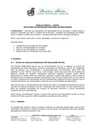 INTELSER – Instalações eléctromecaniicas Lda. page 1/ 2 
Actividade: 
Redes Eléctricas, Linhas A.T. 
SUBEST- P. Transformações 
P.O. Box 
Luanda-5318-1748 
Tél. (244) 222 333 944/5 
Telefax – (244) 222 333279 
Limited company, 
capital of 200.000,00 USD 
Ingombotas- Municipio 
Bics member 162445 
Contribuinte: 0.019.938/00-4 
D.R. nr. 19 – III – SERIE -RPA 
head Office : 72-Avenida Portugal 
Nr. 72 /72B Ingombotas - Luanda 
BROLAZ ANGOLA – UNITEL 
RELATORIO DE REPARAÇÃO SISTEMAS ESTABILIZADOS 
1-Ocorrência :- partindo do pressuposto da Necessidade de se averiguar o estado actual e 
posterior reparação dos UPS 2 x Galaxy PW de 80 KVA, existente nas Instalações da UNITEL, 
somos a relatar o estado das mesmas e consequentemente orientar medidas cautelares. 
Assim, apos Visitas, estes UPS`s foram analisados e conclui-se o seguinte: 
Situação Actual 
 As Baterias já não estão em bom estado. 
 UPS nº1 com dificuldade em acopolar 
 UPS nº2 com dificuldade em acopolar 
 Defeito interno no Ondulador (nas duas UPS) 
2- Analises : 
2-1 – Analise do Sistema Estabilizado UPS Galaxy3000 30 KVA. 
Um Sistema estabilizado rege-se por um funcionamento tal que a respeitar os tempos de 
substituição de certos elementos conforme orientração do fabricante, devem ser obedecidos 
afim de garantir sua durabilidade e consequentemente funcionalidade. Estes UPS não 
obedecem a tais criterios o que levou a tal situação, sendo que para alem da mudança de 
Baterias, devem ser tambem substituidas conforme diapasão temporal certas Cartas 
Electronicas, os Filtros continuos e alternos, conforme mudança das baterias. Assim sendo, e 
atendendo que a limpeza aos sistemas não garante tudo, eis que a Brolaz deve ter em carteira 
um plano, programa de manutenção tal que contempla tais acções de formas a garantir que os 
sistemas funcionem sem sobressaltos cumprindo com as Orientações dos fabricantes. 
Não esquecer que a energia electrica em Angola não possui a qualidade necessaria para que se 
ignorem os criterios de gestão dos UPS, atendendo não haver ainda um real tratamento por 
parte da entidade fornecedora de energia de disturbios electricos e outros parametros 
importante de uma rede electrica. 
Assim sendo, aconselhamos a Brolaz a inputar tais criterios que representam custos ao Vosso 
Cliente de formas a garantir melhor qualidade na gestão do Vosso edificio. 
2.1.1 – Medidas 
As medidas são obtidas a partir do quadro existente nos Sistemas estabilizados, são tambem 
verificados a temperatura, tensão, corrente e nivel de carga. Consideramos não haver grandes 
alterações de consumo durante o mes. 
 