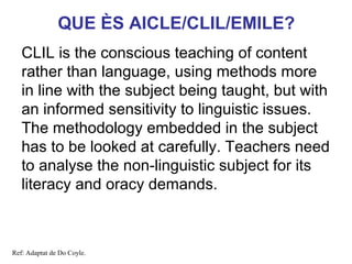 QUE ÈS AICLE/CLIL/EMILE?
   CLIL is the conscious teaching of content
   rather than language, using methods more
   in line with the subject being taught, but with
   an informed sensitivity to linguistic issues.
   The methodology embedded in the subject
   has to be looked at carefully. Teachers need
   to analyse the non-linguistic subject for its
                                            Neus Lorenzo
   literacy and oracy demands.



Ref: Adaptat de Do Coyle.
 