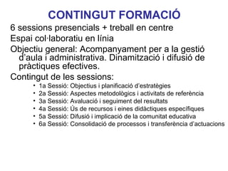 CONTINGUT FORMACIÓ
6 sessions presencials + treball en centre
Espai col·laboratiu en línia
Objectiu general: Acompanyament per a la gestió
  d’aula i administrativa. Dinamització i difusió de
  pràctiques efectives.
Contingut de les sessions:
      •   1a Sessió: Objectius i planificació d’estratègies
      •   2a Sessió: Aspectes metodològics i activitats de referència
      •   3a Sessió: Avaluació i seguiment del resultats
      •   4a Sessió: Ús de recursos i eines didàctiques específiques
      •   5a Sessió: Difusió i implicació de la comunitat educativaLorenzo
                                                              Neus
      •   6a Sessió: Consolidació de processos i transferència d’actuacions
 