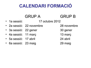 CALENDARI FORMACIÓ

                 GRUP A                 GRUP B
•   1a sessió:            17 octubre 2012
•   2a sessió:   22 novembre             28 novembre
•   3a sessió:   22 gener                30 gener
•   4a sessió:   11 març                 13 març
•   5a sessió:   17 abril                24 abril
•   6a sessió:   23 maig                 29 maig
                                                Neus Lorenzo
 