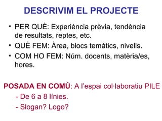 DESCRIVIM EL PROJECTE
 • PER QUÈ: Experiència prèvia, tendència
   de resultats, reptes, etc.
 • QUÈ FEM: Àrea, blocs temàtics, nivells.
 • COM HO FEM: Núm. docents, matèria/es,
   hores.

                                   Neus Lorenzo
POSADA EN COMÚ: A l’espai col·laboratiu PILE
  - De 6 a 8 línies.
  - Slogan? Logo?
 