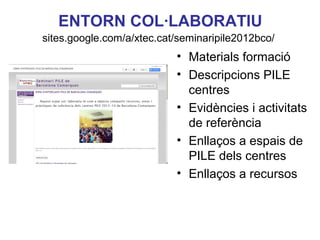 ENTORN COL·LABORATIU
sites.google.com/a/xtec.cat/seminaripile2012bco/
                           • Materials formació
                           • Descripcions PILE
                             centres
                           • Evidències i activitats
                             de referència
                           • Enllaços a espais de
                             PILE dels centres
                                         Neus Lorenzo
                           • Enllaços a recursos
 