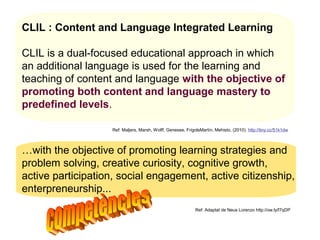 CLIL : Content and Language Integrated Learning

CLIL is a dual-focused educational approach in which
an additional language is used for the learning and
teaching of content and language with the objective of
promoting both content and language mastery to
predefined levels.

                   Ref: Maljers, Marsh, Wolff, Genesee, FrigolsMartín, Mehisto, (2010). http://tiny.cc/51k1dw




…with the objective of promoting learning strategies and
problem solving, creative curiosity, cognitive growth, Lorenzo
                                                    Neus

active participation, social engagement, active citizenship,
enterpreneurship...
                                                             Ref: Adaptat de Neus Lorenzo http://ow.ly/f7qDP




                                                                                                  Neus Lorenzo
 