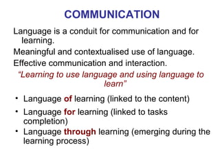 COMMUNICATION
Language is a conduit for communication and for
  learning.
Meaningful and contextualised use of language.
Effective communication and interaction.
 “Learning to use language and using language to
                       learn”
• Language of learning (linked to the content)
• Language for learning (linked to tasks Neus Lorenzo
  completion)
• Language through learning (emerging during the
  learning process)

                                             Neus Lorenzo
 