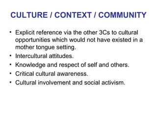 CULTURE / CONTEXT / COMMUNITY

• Explicit reference via the other 3Cs to cultural
  opportunities which would not have existed in a
  mother tongue setting.
• Intercultural attitudes.
• Knowledge and respect of self and others.
• Critical cultural awareness.
                                            Neus Lorenzo
• Cultural involvement and social activism.




                                                Neus Lorenzo
 