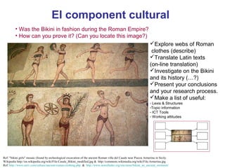 El component cultural
         • Was the Bikini in fashion during the Roman Empire?
         • How can you prove it? (Can you locate this image?)
                                                                                                                    Explore webs of Roman
                                                                                                                     clothes (describe)
                                                                                                                    Translate Latin texts
                                                                                                                    (on-line translation)
                                                                                                                    Investigate on the Bikini
                                                                                                                    and its history (…?)
                                                                                                                    Present your conclusions
                                                                                                                    and your research process.
                                                                                                                    Make a list of useful:
                                                                                                                    - Lexis & Structures
                                                                                                                    -Topic information
                                                                                                                    - ICT Tools       Neus   Lorenzo
                                                                                                                    - Working attitudes




Ref: "bikini girls" mosaic (found by archeological excavation of the ancient Roman villa del Casale near Piazza Armerina in Sicily.
Wikipedia http://en.wikipedia.org/wiki/File:Casale_Bikini_modified.jpg & http://commons.wikimedia.org/wiki/File:Armerina.jpg
Ref: http://www.unrv.com/culture/ancient-roman-clothing.php & http://www.newsfinder.org/site/more/bikini_an_ancient_swimsuit/          Neus Lorenzo
 