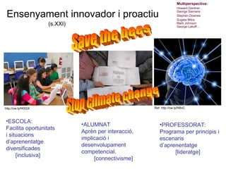 Multiperspectiva:
                                                                       Howard Gardner ,

 Ensenyament innovador i proactiu                                      George Siemens
                                                                       Stephen Downes
                                                                       Sugata Mitra
                     (s.XXI)                                           Mark Johnson
                                                                       George Lakoff…




http://ow.ly/f4SGX             http://ow.ly/f4RPO      Ref: http://ow.ly/f48vC
                                                                         Neus Lorenzo
•ESCOLA:
                               •ALUMNAT                   •PROFESSORAT:
Facilita oportunitats
                               Aprèn per interacció,      Programa per principis i
i situacions
                               implicació i               escenaris
d’aprenentatge
                               desenvolupament            d’aprenentatge
diversificades
                               competencial.                    [lideratge]
     [inclusiva]
                                    [connectivisme]
                                                                                 Neus Lorenzo
 