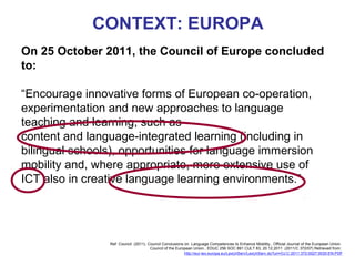 CONTEXT: EUROPA
On 25 October 2011, the Council of Europe concluded
to:

“Encourage innovative forms of European co-operation,
experimentation and new approaches to language
teaching and learning, such as
content and language-integrated learning (including in
bilingual schools), opportunities for language immersion
mobility and, where appropriate, more extensive use of
ICT also in creative language learning environments.” Lorenzo
                                                  Neus




                 Ref: Council (2011). Council Conclusions on Language Competences to Enhance Mobility., Official Journal of the European Union.
                                       Council of the European Union.. EDUC 256 SOC 891 CULT 83, 20.12.2011 (2011/C 372/07) Retrieved from:
                                                          http://eur-lex.europa.eu/LexUriServ/LexUriServ.do?uri=OJ:C:2011:372:0027:0030:EN:PDF

                                                                                                                     Neus Lorenzo
 