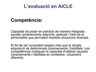 L’avaluació en AICLE

Competència:

Capacitat de posar en pràctica de manera integrada
aquells coneixements adquirits, aptituds i trets de la
personalitat que permeten resoldre situacions diverses.

El fet de ser competent exigeix més que la simple
adquisició de determinats coneixements i habilitats. Les
                                                Neus Lorenzo
competències impliquen la capacitat d’utilitzar aquests
coneixements i habilitats en contextos i situacions
diferents.


                                                   Neus Lorenzo
 