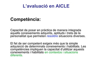 L’avaluació en AICLE

Competència:

Capacitat de posar en pràctica de manera integrada
aquells coneixements adquirits, aptituds i trets de la
personalitat que permeten resoldre situacions diverses.

El fet de ser competent exigeix més que la simple
adquisició de determinats coneixements i habilitats. Les
                                                Neus Lorenzo
competències impliquen la capacitat d’utilitzar aquests
coneixements i habilitats en contextos i situacions
diferents.


                                                   Neus Lorenzo
 