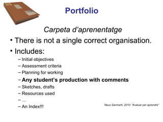 Portfolio

           Carpeta d’aprenentatge
• There is not a single correct organisation.
• Includes:
  – Initial objectives
  – Assessment criteria
  – Planning for working
  – Any student’s production with comments Neus Lorenzo
  – Sketches, drafts
  – Resources used
  –…
  – An Index!!!                    Neus Sanmartí, 2010: “Avaluar per aprendre”




                                                                 Neus Lorenzo
 
