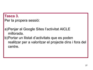 Tasca 3.
Per la propera sessió:

a)Penjar al Google Sites l’activitat AICLE
  millorada.
b)Portar un llistat d’activitats que es poden
  realitzar per a valoritzar el projecte dins i fora del
  centre.                                       Neus Lorenzo




                                                          27
                                                    Neus Lorenzo
 