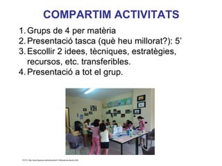 COMPARTIM ACTIVITATS
1. Grups de 4 per matèria
2. Presentació tasca (què heu millorat?): 5’
3. Escollir 2 idees, tècniques, estratègies,
   recursos, etc. transferibles.
4. Presentació a tot el grup.



                                                                     Neus Lorenzo




                                                                        Neus Lorenzo
FOTO: http://www.figueres.cat/cat/content/1162/aula-de-deures.html
 