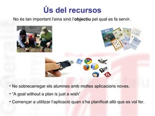 Ús del recursos
  No és tan important l’eina sinó l’objectiu pel qual es fa servir.




                                                               Neus Lorenzo

• No sobrecarregar els alumnes amb moltes aplicacions noves.
• “A goal without a plan is just a wish”
• Començar a utilitzar l’aplicació quan s’ha planificat allò que es vol fer.

                                                                   Neus Lorenzo
 