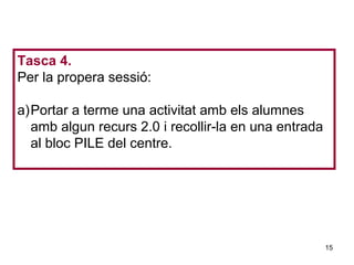 Tasca 4.
Per la propera sessió:

a)Portar a terme una activitat amb els alumnes
  amb algun recurs 2.0 i recollir-la en una entrada
  al bloc PILE del centre.

                                           Neus Lorenzo




                                                      15
                                              Neus Lorenzo
 