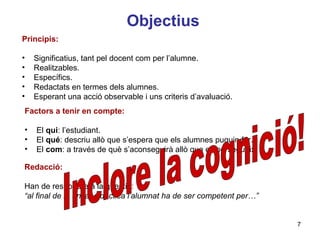 Objectius
Principis:

•   Significatius, tant pel docent com per l’alumne.
•   Realitzables.
•   Específics.
•   Redactats en termes dels alumnes.
•   Esperant una acció observable i uns criteris d’avaluació.
Factors a tenir en compte:

• El qui: l’estudiant.
• El qué: descriu allò que s’espera que els alumnes puguin fer.
• El com: a través de què s’aconseguirà allò que es persegueix.
                                                                Neus Lorenzo
Redacció:

Han de respondre a la qüestió:
“al final de la unitat didàctica l’alumnat ha de ser competent per…”


                                                                              7
                                                                       Neus Lorenzo
 