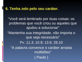 6. Tenha zelo pelo seu caráter. “ Você será lembrado por duas coisas: os problemas que você criou ou aqueles que ajudou a solucionar” “ Mantenha sua integridade, não importa o que seja necessário” Pv. 11.3; 10.9; 13.6; 28.10 “ A palavra convence o caráter arrasta multidões” ( Paulo ) 