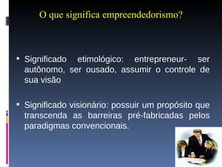 O que significa empreendedorismo? Significado etimológico: entrepreneur- ser autônomo, ser ousado, assumir o controle de sua visão Significado visionário: possuir um propósito que transcenda as barreiras pré-fabricadas pelos paradigmas convencionais. 