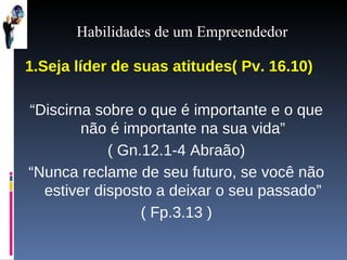 Habilidades de um Empreendedor 1.Seja líder de suas atitudes( Pv. 16.10) “ Discirna sobre o que é importante e o que não é importante na sua vida” ( Gn.12.1-4 Abraão) “ Nunca reclame de seu futuro, se você não estiver disposto a deixar o seu passado” ( Fp.3.13 ) 