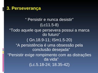 3. Perseverança “  Persistir e nunca desistir” (Lc11.5-8) “ Todo aquele que persevera possui a marca do futuro” ( Gn.18.9-11; ISm1.5-20) “ A persistência é uma obsessão pela conclusão desejada” “ Persistir exige rompimento com as distrações da vida” (Lc.5.18-24; 18.35-42) 
