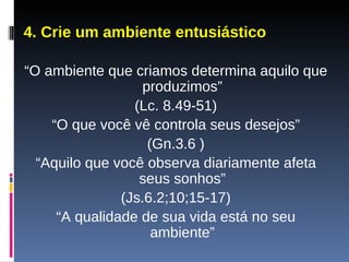4. Crie um ambiente entusiástico “ O ambiente que criamos determina aquilo que produzimos” (Lc. 8.49-51) “ O que você vê controla seus desejos” (Gn.3.6 ) “ Aquilo que você observa diariamente afeta seus sonhos” (Js.6.2;10;15-17) “ A qualidade de sua vida está no seu ambiente” 