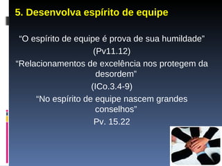 5. Desenvolva espírito de equipe “ O espírito de equipe é prova de sua humildade” (Pv11.12) “ Relacionamentos de excelência nos protegem da desordem” (ICo.3.4-9) “ No espírito de equipe nascem grandes conselhos” Pv. 15.22 
