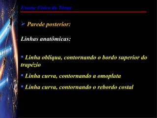 Exame Físico do Tórax


 Parede posterior:

Linhas anatômicas:

 Linha oblíqua, contornando o bordo superior do
trapézio
 Linha curva, contornando a omoplata
 Linha curva, contornando o rebordo costal
 