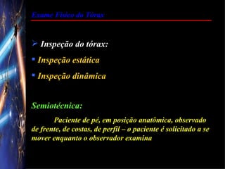 Exame Físico do Tórax


 Inspeção do tórax:
 Inspeção estática
 Inspeção dinâmica


Semiotécnica:
       Paciente de pé, em posição anatômica, observado
de frente, de costas, de perfil – o paciente é solicitado a se
mover enquanto o observador examina
 