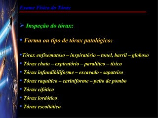 Exame Físico do Tórax


 Inspeção do tórax:

 Forma ou tipo de tórax patológico:

Tórax enfisematoso – inspiratório – tonel, barril – globoso
 Tórax chato – expiratório – paralítico – tísico
 Tórax infundibiliforme – escavado - sapateiro
 Tórax raquítico – cariniforme – peito de pombo
 Tórax cifótico
 Tórax lordótico
 Tórax escoliótico
 