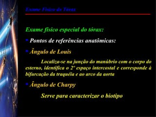 Exame Físico do Tórax


Exame físico especial do tórax:
 Pontos de referências anatômicas:
 Ângulo de Louis
       Localiza-se na junção do manúbrio com o corpo do
esterno, identifica o 2º espaço intercostal e corresponde à
bifurcação da traquéia e ao arco da aorta

 Ângulo de Charpy
       Serve para caracterizar o biotipo
 