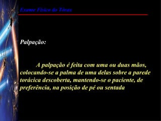 Exame Físico do Tórax




Palpação:


      A palpação é feita com uma ou duas mãos,
colocando-se a palma de uma delas sobre a parede
torácica descoberta, mantendo-se o paciente, de
preferência, na posição de pé ou sentada
 