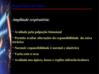 Exame Físico do Tórax



Amplitude respiratória:


 Avaliada pela palpação bimanual
 Permite avaliar alterações da expansibilidade da caixa
torácica
 Normal: expansibilidade é normal e simétrica
 Varia com o sexo
 Avaliada nos ápices, bases e regiões infraclaviculares
 
