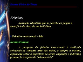 Exame Físico do Tórax



Frêmitos:
       Sensação vibratória que se percebe ao palpar a
superfície do tórax de um indivíduo.


 Frêmito toracovocal – fala

Semiotécnica:
       A pesquisa do frêmito toracovocal é realizada
colocando-se somente uma das mãos, e sempre a mesma,
espalmada sobre a superfície do tórax, enquanto o indivíduo
pronuncia a expressão “trinta-e-três”
 