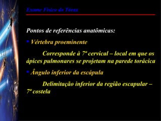 Exame Físico do Tórax


Pontos de referências anatômicas:
 Vértebra proeminente
      Corresponde à 7ª cervical – local em que os
ápices pulmonares se projetam na parede torácica
 Ângulo inferior da escápula
       Delimitação inferior da região escapular –
7ª costela
 