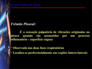 Exame Físico do Tórax




Frêmito Pleural:

      É a sensação palpatória de vibrações originadas na
pleura quando são acometidas por um processo
inflamatório – superfície rugosa

 Observado nas duas fases respiratórias
 Localiza-se preferencialmente nas regiões ântero-laterais
 