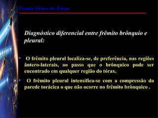 Exame Físico do Tórax



    Diagnóstico diferencial entre frêmito brônquio e
    pleural:

 O frêmito pleural localiza-se, de preferência, nas regiões
  ântero-laterais, ao passo que o brônquico pode ser
  encontrado em qualquer região do tórax.
    O frêmito pleural intensifica-se com a compressão da
    parede torácica o que não ocorre no frêmito brônquico .
 