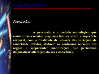 Exame Físico do Tórax




Percussão:

              A percussão é o método semiológico que
consiste em executar pequenos baques sobre a superfície
corporal, com a finalidade de, através das variações de
sonoridade obtidas, deduzir os contornos normais dos
órgãos e surpreender modificações que permitirão
diagnosticar alterações do seu estado físico.
 