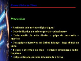 Exame Físico do Tórax




Percussão:

 Realizada pelo método dígito-digital
 Dedo indicador da mão esquerda – plessímetro
 Dedo médio da mão direita – golpe de percussão –
martelo
 Dois golpes sucessivos na última falange – logo abaixo da
unha
 Flexão e extensão da mão – somente articulação radio-
carpiana
 Golpes ritmados mesma intensidade e breve
 