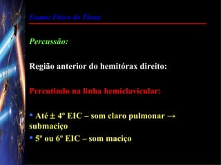 Exame Físico do Tórax


Percussão:

Região anterior do hemitórax direito:

Percutindo na linha hemiclavicular:

 Até ± 4º EIC – som claro pulmonar →
submaciço
 5º ou 6º EIC – som maciço
 